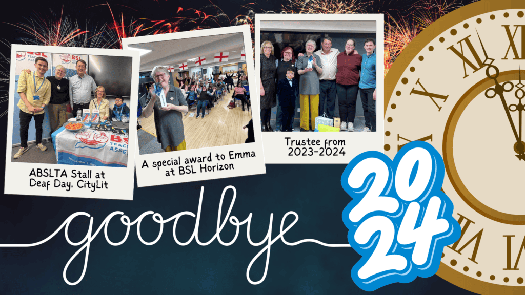 The image is a vibrant farewell to 2024, featuring a collage of memories from ABSLTA events. It includes three polaroid-style photos: ABSLTA Stall at Deaf Day, CityLit – Shows a group at an event stall with promotional materials and cheerful faces. A Special Award to Emma at BSL Horizon – Captures a joyful moment of Emma receiving an award amidst a lively audience. Trustee from 2023-2024 – A group photo celebrating a trustee’s contribution over the year. In the background, festive fireworks light up the sky, and a large clock approaches midnight, symbolizing the end of the year. The word "goodbye" is elegantly written in cursive, with "2024" in bold blue and white, emphasizing the transition to the new year. The design beautifully blends nostalgia with a celebratory atmosphere.